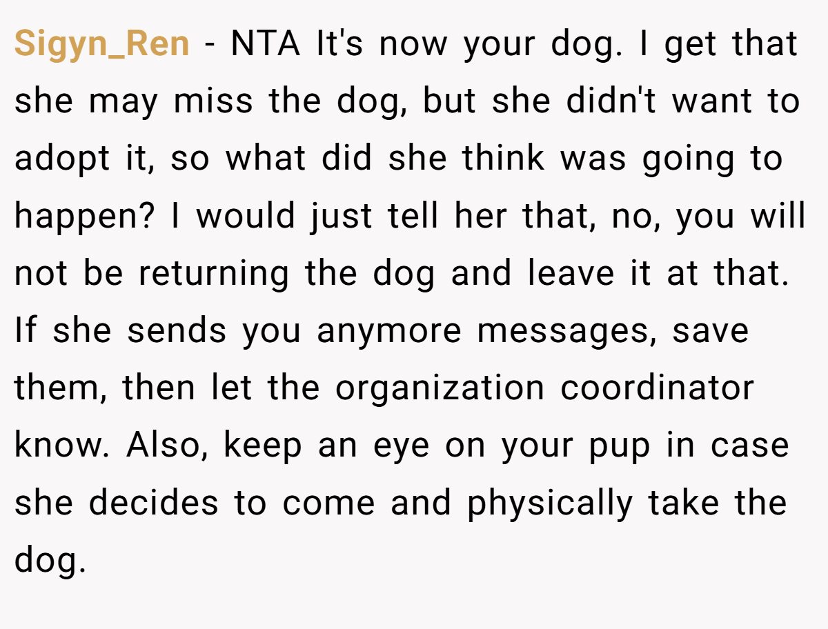 Sigyn_Ren − NTA It's now your dog. I get that she may miss the dog, but she didn't want to adopt it, so what did she think was going to happen? I would just tell her that, no, you will not be returning the dog and leave it at that. If she sends you anymore messages, save them, then let the organization coordinator know. Also, keep an eye on your pup in case she decides to come and physically take the dog.