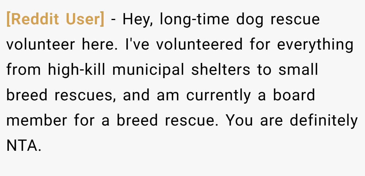 [Reddit User] − Hey, long-time dog rescue volunteer here. I've volunteered for everything from high-kill municipal shelters to small breed rescues, and am currently a board member for a breed rescue. You are definitely NTA.