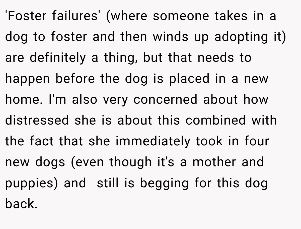 'Foster failures' (where someone takes in a dog to foster and then winds up adopting it) are definitely a thing, but that needs to happen before the dog is placed in a new home. I'm also very concerned about how distressed she is about this combined with the fact that she immediately took in four new dogs (even though it's a mother and puppies) and  still is begging for this dog back.