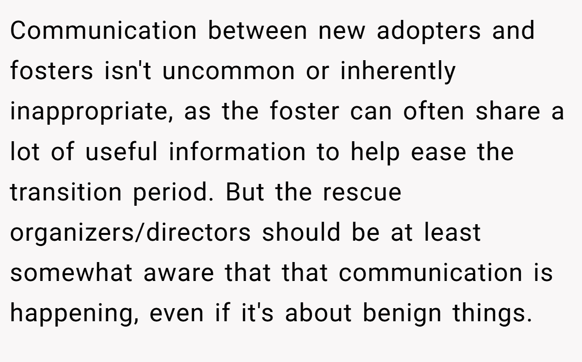 Communication between new adopters and fosters isn't uncommon or inherently inappropriate, as the foster can often share a lot of useful information to help ease the transition period. But the rescue organizers/directors should be at least somewhat aware that that communication is happening, even if it's about benign things.
