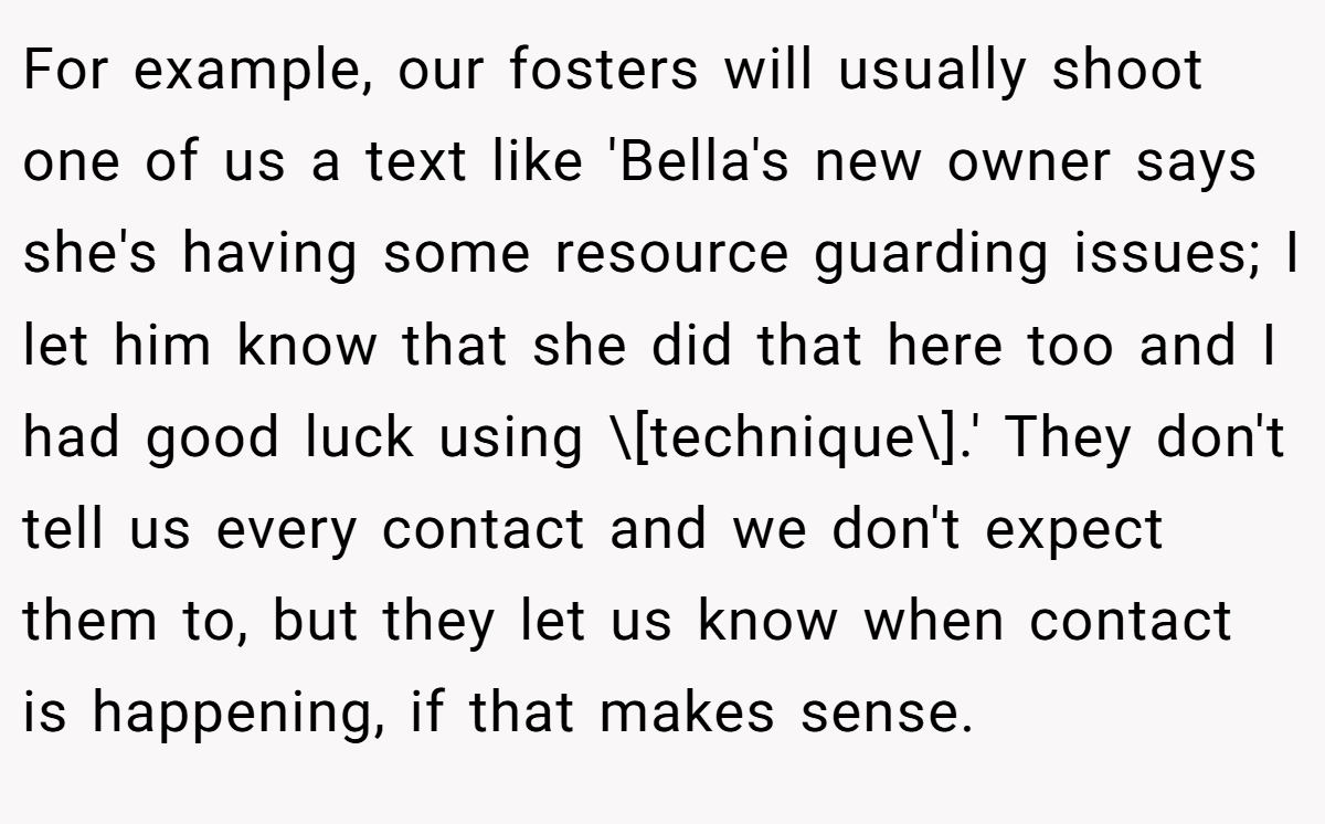 For example, our fosters will usually shoot one of us a text like 'Bella's new owner says she's having some resource guarding issues; I let him know that she did that here too and I had good luck using \[technique\].' They don't tell us every contact and we don't expect them to, but they let us know when contact is happening, if that makes sense.