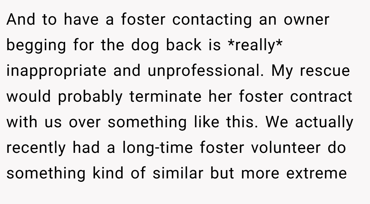 And to have a foster contacting an owner begging for the dog back is *really* inappropriate and unprofessional. My rescue would probably terminate her foster contract with us over something like this. We actually recently had a long-time foster volunteer do something kind of similar but more extreme