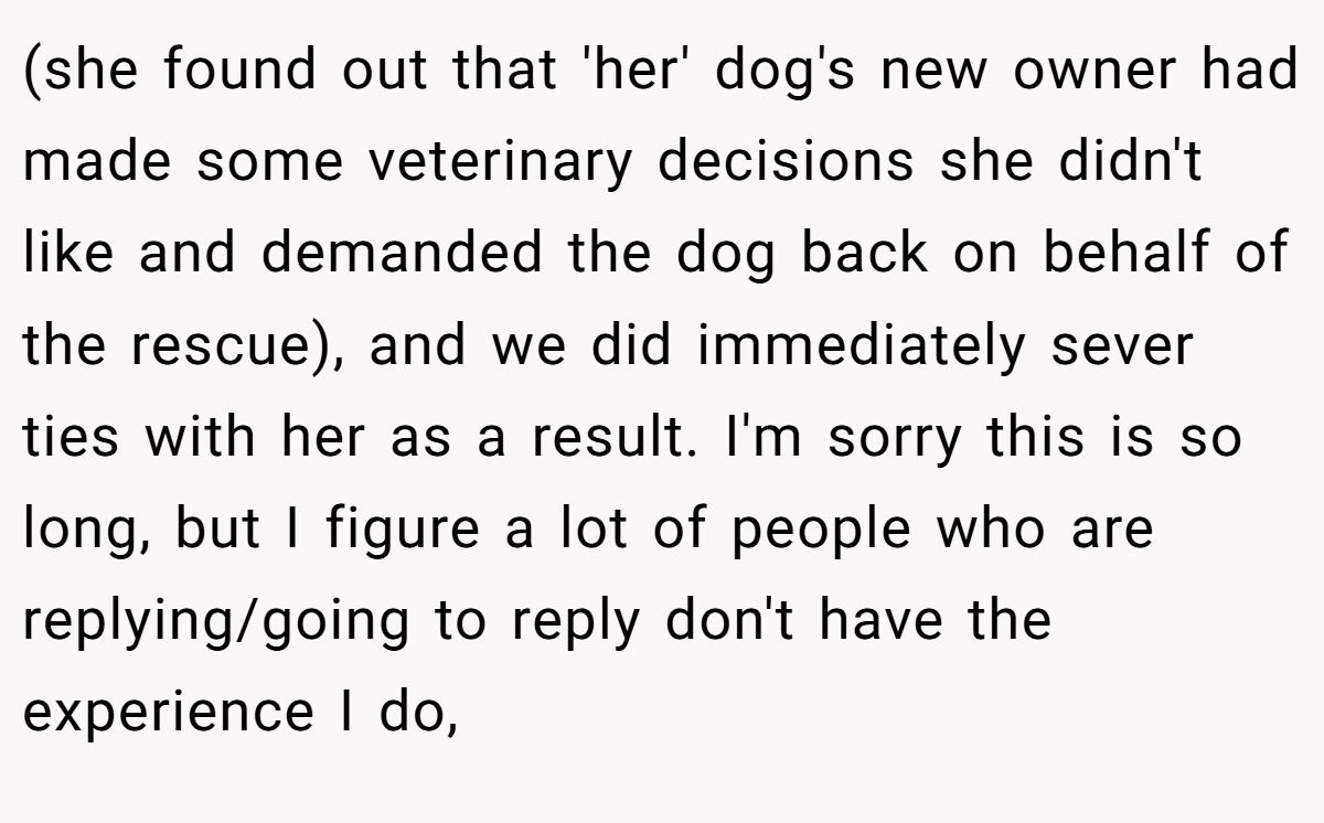 (she found out that 'her' dog's new owner had made some veterinary decisions she didn't like and demanded the dog back on behalf of the rescue), and we did immediately sever ties with her as a result. I'm sorry this is so long, but I figure a lot of people who are replying/going to reply don't have the experience I do,