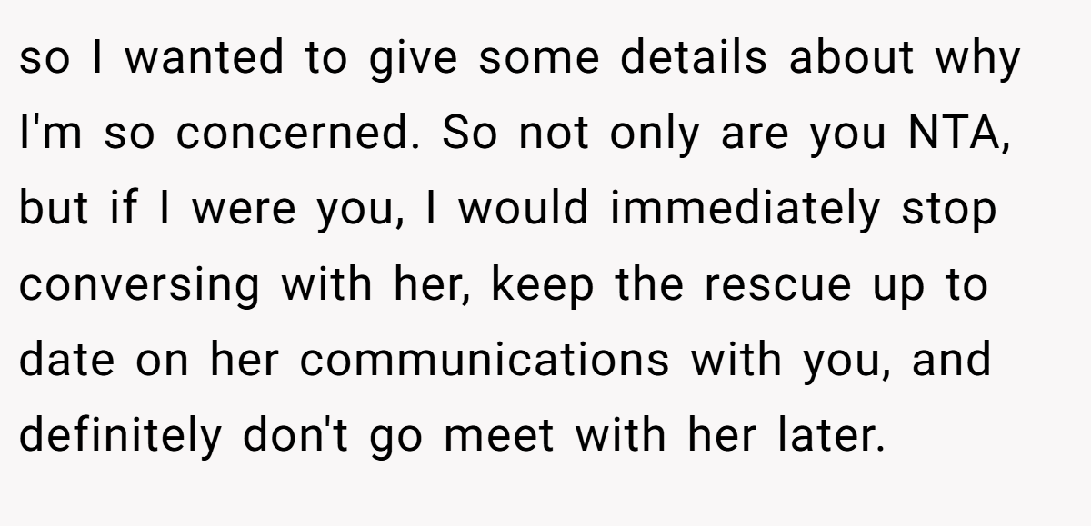 so I wanted to give some details about why I'm so concerned. So not only are you NTA, but if I were you, I would immediately stop conversing with her, keep the rescue up to date on her communications with you, and definitely don't go meet with her later.
