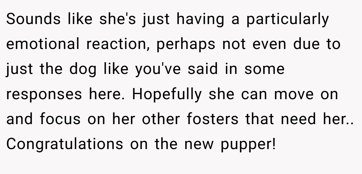 Sounds like she's just having a particularly emotional reaction, perhaps not even due to just the dog like you've said in some responses here. Hopefully she can move on and focus on her other fosters that need her.. Congratulations on the new pupper!