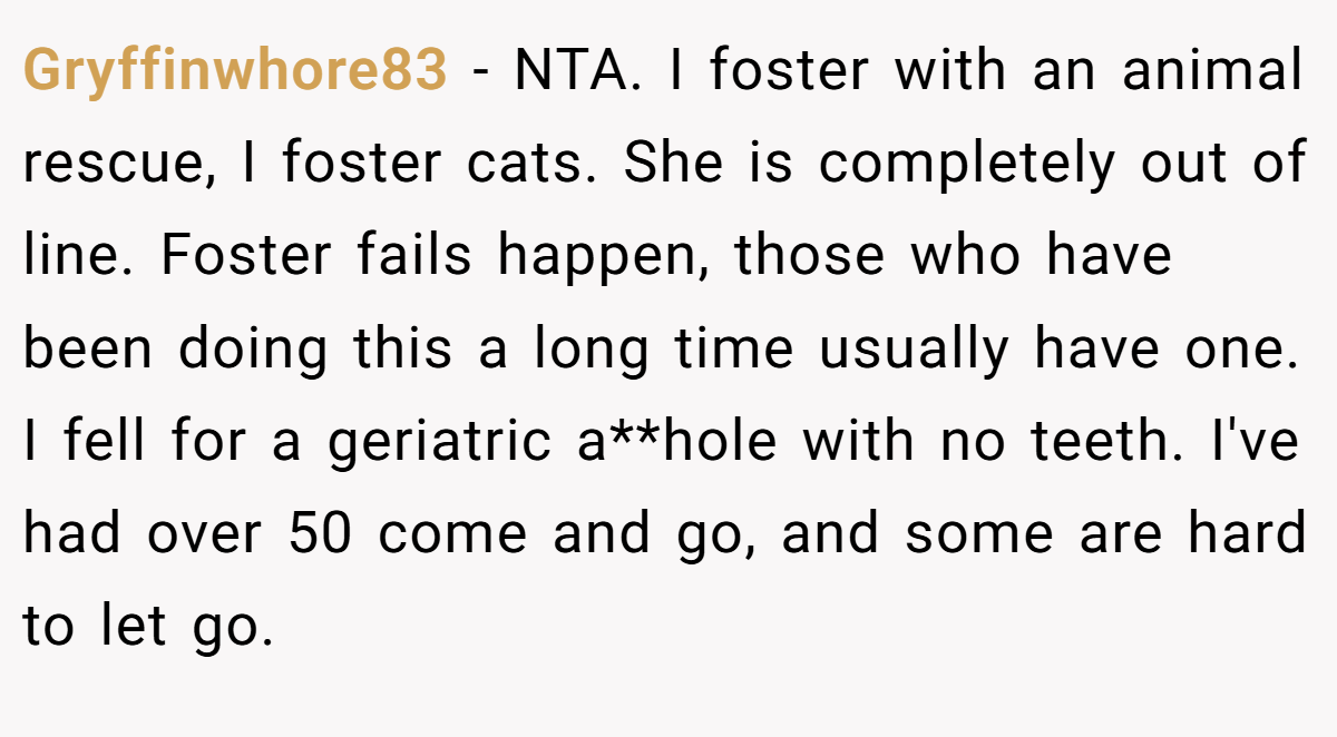 Gryffinwhore83 − NTA. I foster with an animal rescue, I foster cats. She is completely out of line. Foster fails happen, those who have been doing this a long time usually have one. I fell for a geriatric a**hole with no teeth. I've had over 50 come and go, and some are hard to let go.
