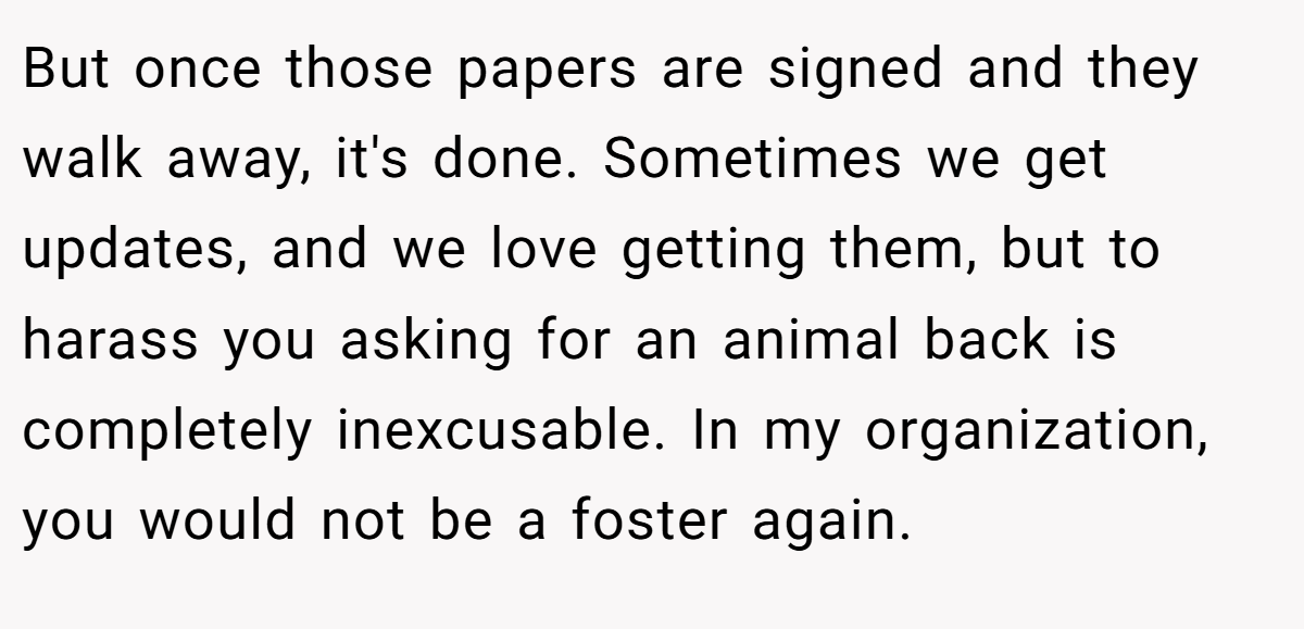 But once those papers are signed and they walk away, it's done. Sometimes we get updates, and we love getting them, but to harass you asking for an animal back is completely inexcusable. In my organization, you would not be a foster again.