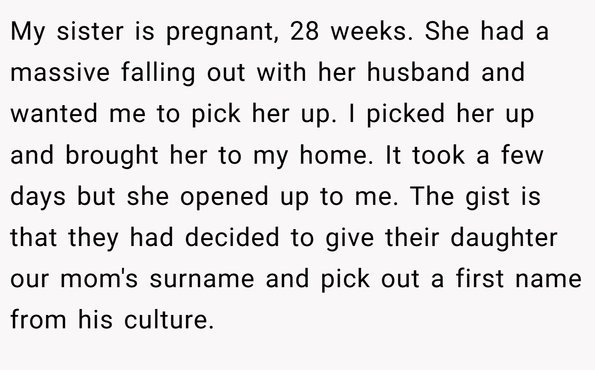My sister is pregnant, 28 weeks. She had a massive falling out with her husband and wanted me to pick her up. I picked her up and brought her to my home. It took a few days but she opened up to me. The gist is that they had decided to give their daughter our mom's surname and pick out a first name from his culture.