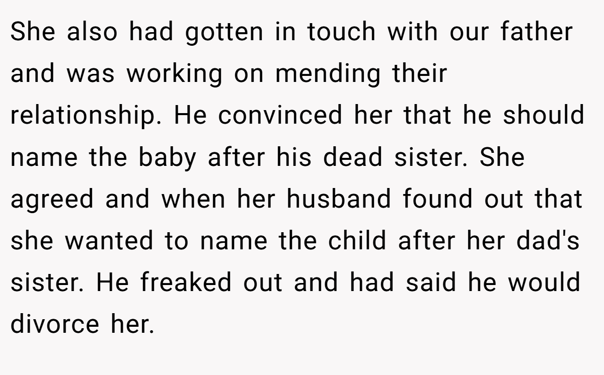 She also had gotten in touch with our father and was working on mending their relationship. He convinced her that he should name the baby after his dead sister. She agreed and when her husband found out that she wanted to name the child after her dad's sister. He freaked out and had said he would divorce her.