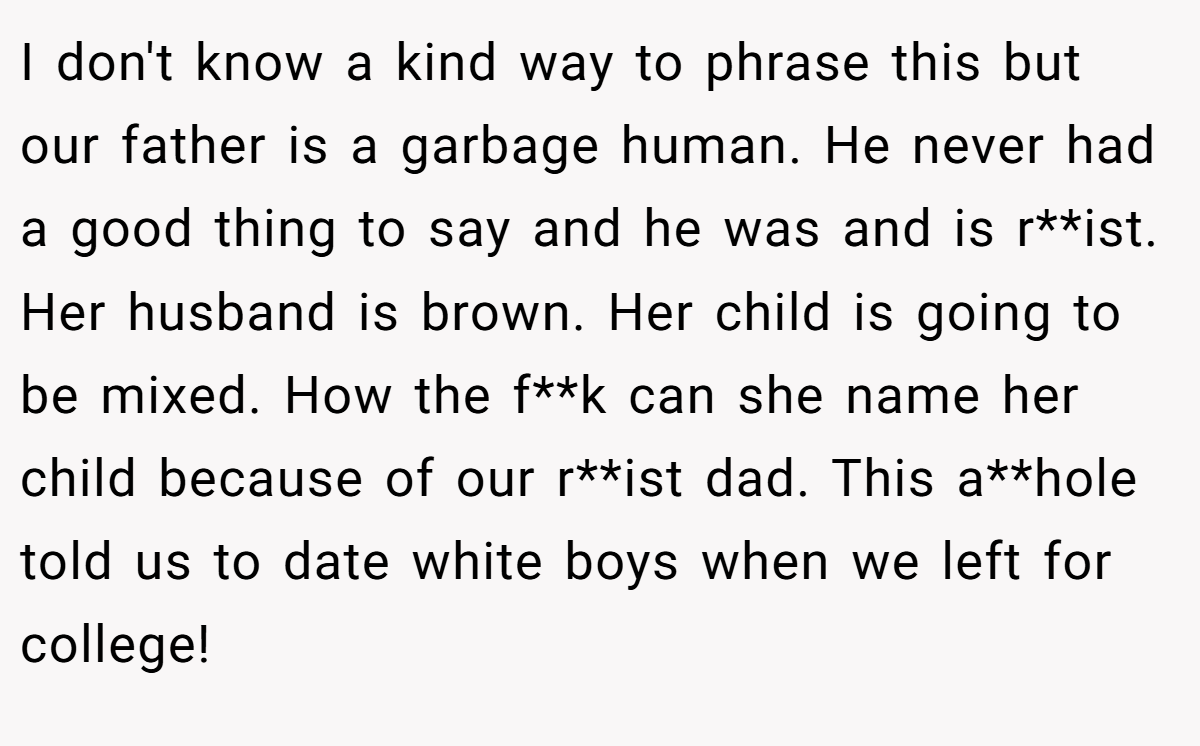 I don't know a kind way to phrase this but our father is a garbage human. He never had a good thing to say and he was and is r**ist. Her husband is brown. Her child is going to be mixed. How the f**k can she name her child because of our r**ist dad. This a**hole told us to date white boys when we left for college!