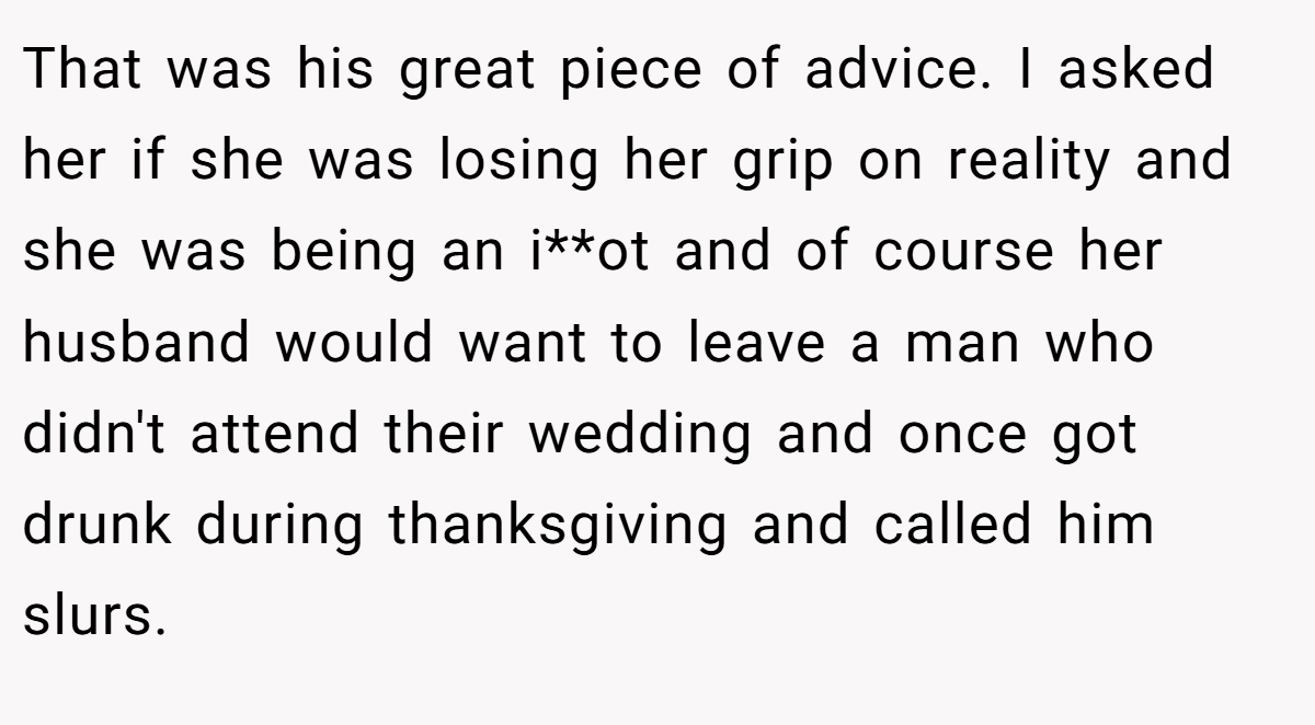 That was his great piece of advice. I asked her if she was losing her grip on reality and she was being an i**ot and of course her husband would want to leave a man who didn't attend their wedding and once got drunk during thanksgiving and called him slurs.