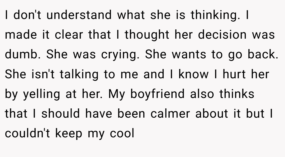 I don't understand what she is thinking. I made it clear that I thought her decision was dumb. She was crying. She wants to go back. She isn't talking to me and I know I hurt her by yelling at her. My boyfriend also thinks that I should have been calmer about it but I couldn't keep my cool