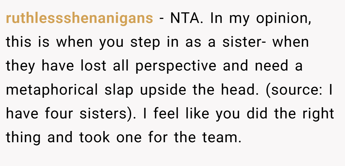 ruthlessshenanigans - NTA. In my opinion, this is when you step in as a sister- when they have lost all perspective and need a metaphorical slap upside the head. (source: I have four sisters). I feel like you did the right thing and took one for the team.