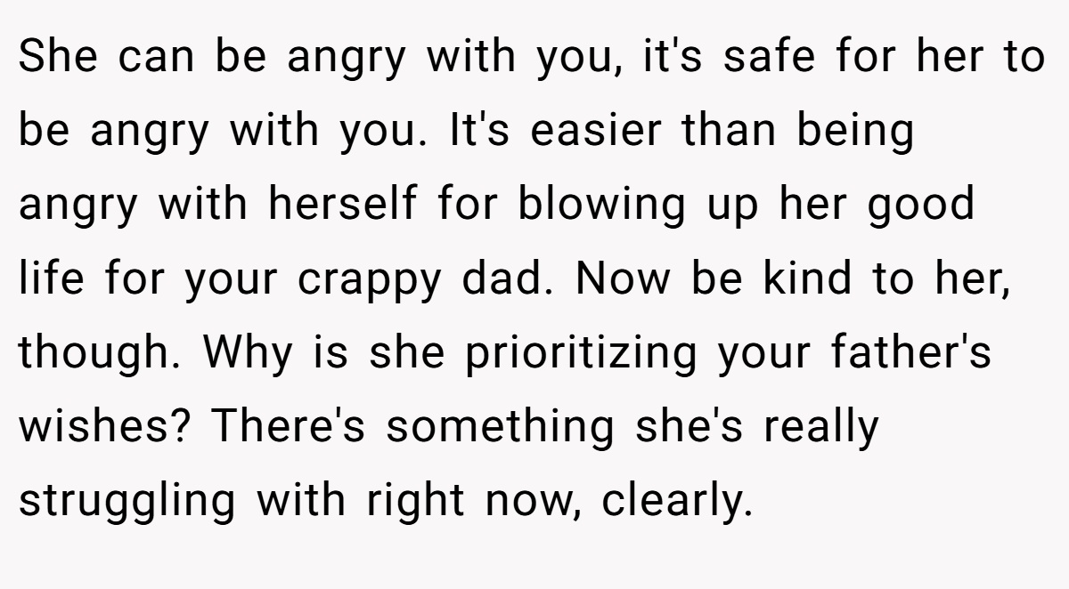 She can be angry with you, it's safe for her to be angry with you. It's easier than being angry with herself for blowing up her good life for your crappy dad. Now be kind to her, though. Why is she prioritizing your father's wishes? There's something she's really struggling with right now, clearly.
