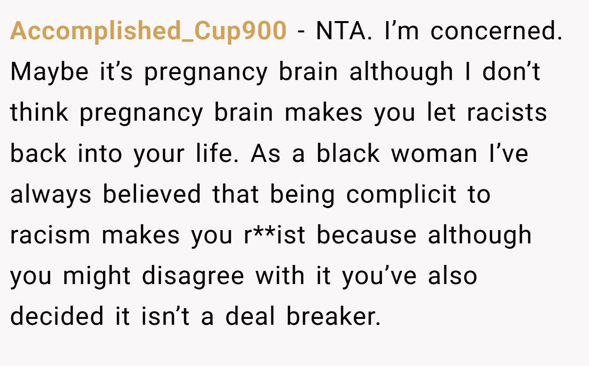Accomplished_Cup900 - NTA. I’m concerned. Maybe it’s pregnancy brain although I don’t think pregnancy brain makes you let racists back into your life. As a black woman I’ve always believed that being complicit to racism makes you r**ist because although you might disagree with it you’ve also decided it isn’t a deal breaker.