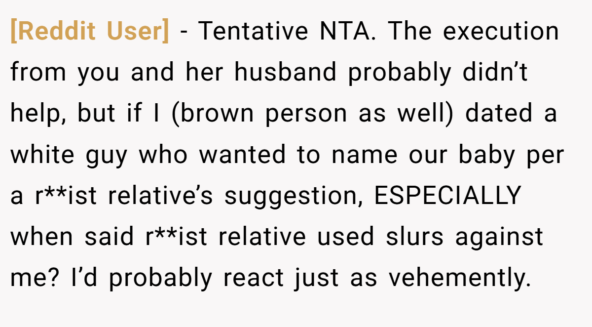 [Reddit User] - Tentative NTA. The execution from you and her husband probably didn’t help, but if I (brown person as well) dated a white guy who wanted to name our baby per a r**ist relative’s suggestion, ESPECIALLY when said r**ist relative used slurs against me? I’d probably react just as vehemently.