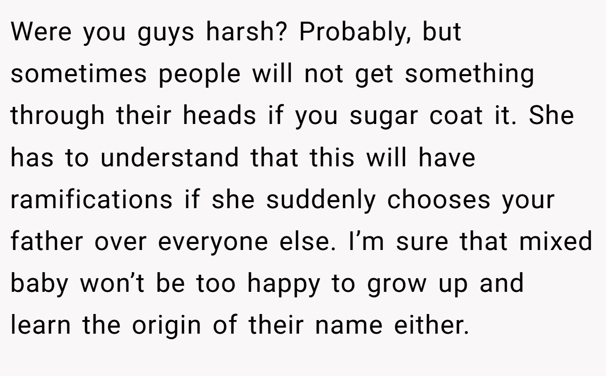 Were you guys harsh? Probably, but sometimes people will not get something through their heads if you sugar coat it. She has to understand that this will have ramifications if she suddenly chooses your father over everyone else. I’m sure that mixed baby won’t be too happy to grow up and learn the origin of their name either.