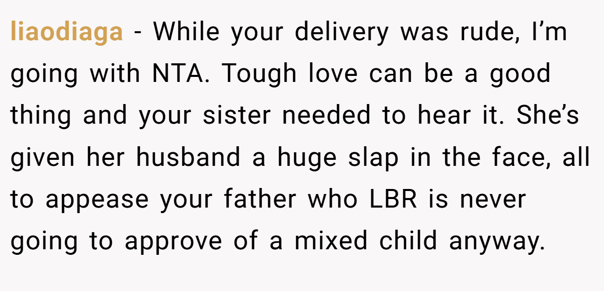 liaodiaga - While your delivery was rude, I’m going with NTA. Tough love can be a good thing and your sister needed to hear it. She’s given her husband a huge slap in the face, all to appease your father who LBR is never going to approve of a mixed child anyway.