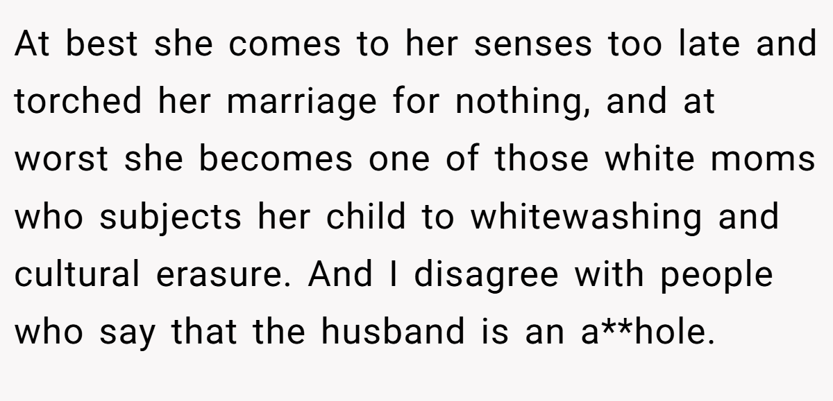 At best she comes to her senses too late and torched her marriage for nothing, and at worst she becomes one of those white moms who subjects her child to whitewashing and cultural erasure. And I disagree with people who say that the husband is an a**hole.