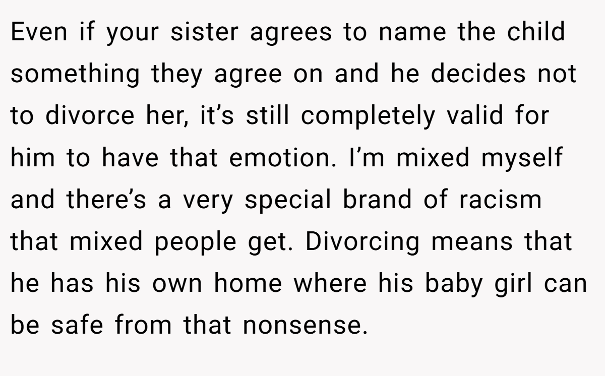 Even if your sister agrees to name the child something they agree on and he decides not to divorce her, it’s still completely valid for him to have that emotion. I’m mixed myself and there’s a very special brand of racism that mixed people get. Divorcing means that he has his own home where his baby girl can be safe from that nonsense.