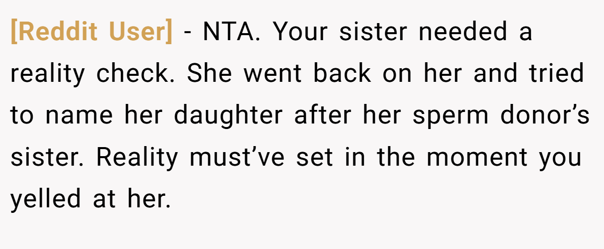 [Reddit User] - NTA. Your sister needed a reality check. She went back on her and tried to name her daughter after her sperm donor’s sister. Reality must’ve set in the moment you yelled at her.