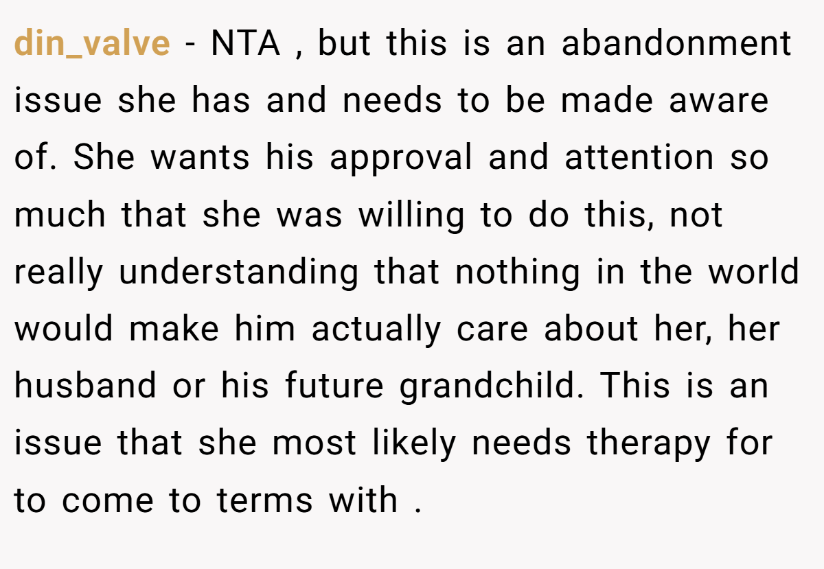 din_valve - NTA , but this is an abandonment issue she has and needs to be made aware of. She wants his approval and attention so much that she was willing to do this, not really understanding that nothing in the world would make him actually care about her, her husband or his future grandchild. This is an issue that she most likely needs therapy for to come to terms with .