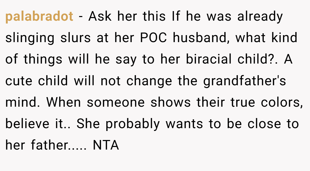 palabradot - Ask her this If he was already slinging slurs at her POC husband, what kind of things will he say to her biracial child?. A cute child will not change the grandfather's mind. When someone shows their true colors, believe it.. She probably wants to be close to her father..... NTA