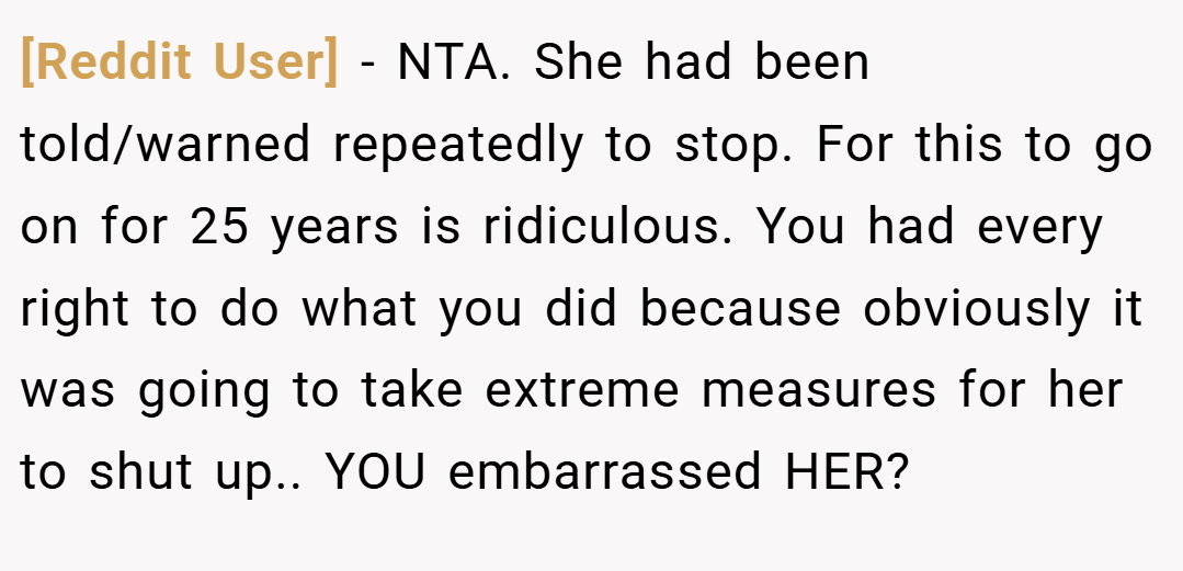 [Reddit User] − NTA. She had been told/warned repeatedly to stop. For this to go on for 25 years is ridiculous. You had every right to do what you did because obviously it was going to take extreme measures for her to shut up.. YOU embarrassed HER?