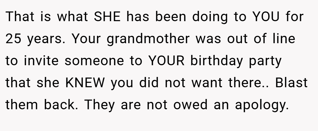 That is what SHE has been doing to YOU for 25 years. Your grandmother was out of line to invite someone to YOUR birthday party that she KNEW you did not want there.. Blast them back. They are not owed an apology.