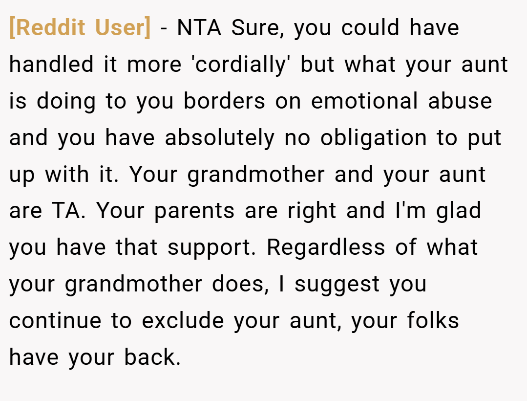 [Reddit User] − NTA Sure, you could have handled it more 'cordially' but what your aunt is doing to you borders on emotional abuse and you have absolutely no obligation to put up with it. Your grandmother and your aunt are TA. Your parents are right and I'm glad you have that support. Regardless of what your grandmother does, I suggest you continue to exclude your aunt, your folks have your back.