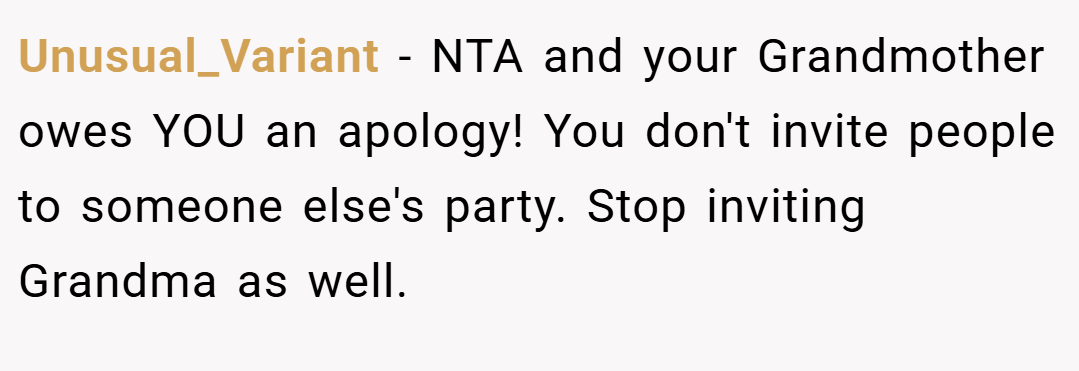Unusual_Variant − NTA and your Grandmother owes YOU an apology! You don't invite people to someone else's party. Stop inviting Grandma as well.