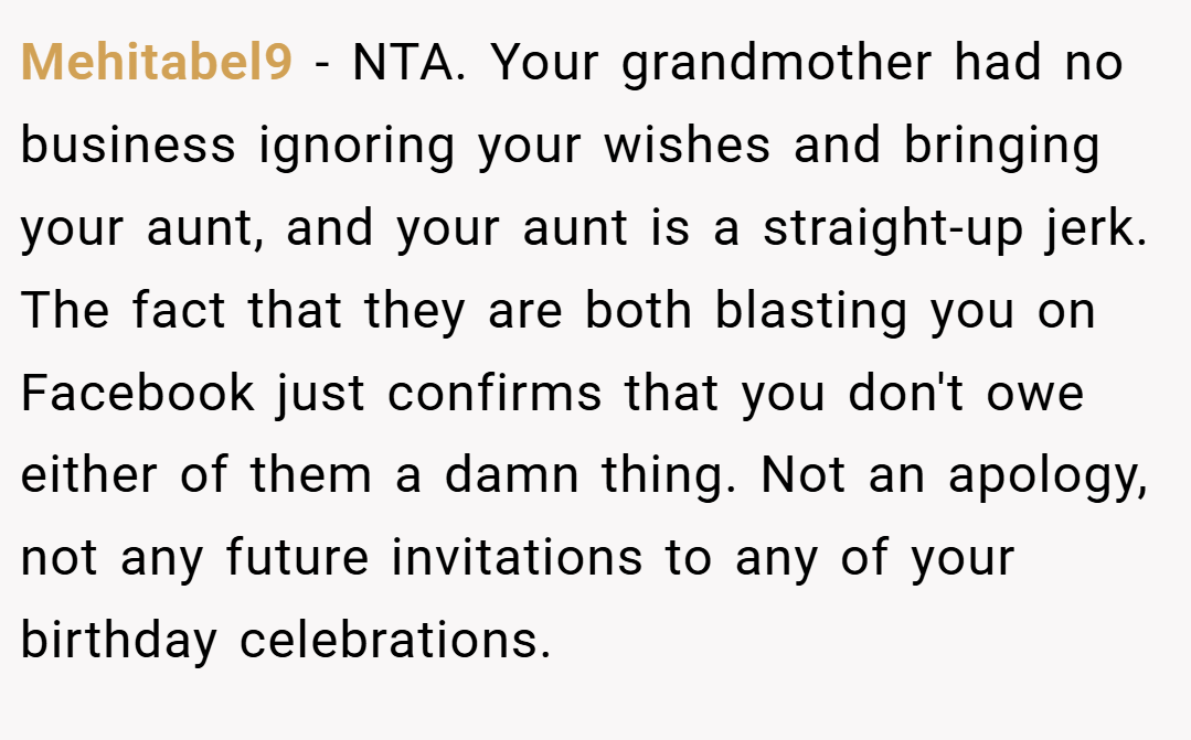 Mehitabel9 − NTA. Your grandmother had no business ignoring your wishes and bringing your aunt, and your aunt is a straight-up jerk. The fact that they are both blasting you on Facebook just confirms that you don't owe either of them a damn thing. Not an apology, not any future invitations to any of your birthday celebrations.