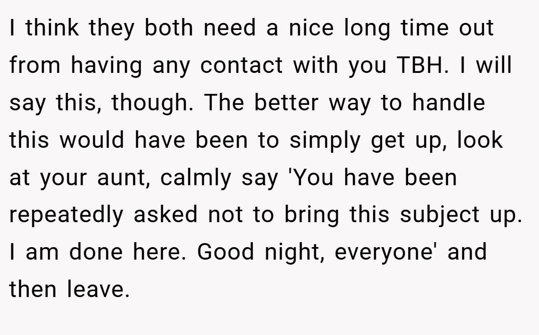 I think they both need a nice long time out from having any contact with you TBH. I will say this, though. The better way to handle this would have been to simply get up, look at your aunt, calmly say 'You have been repeatedly asked not to bring this subject up. I am done here. Good night, everyone' and then leave.