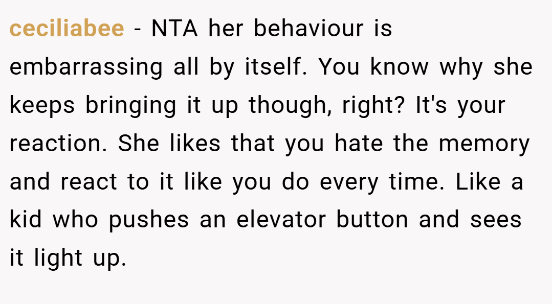 ceciliabee − NTA her behaviour is embarrassing all by itself. You know why she keeps bringing it up though, right? It's your reaction. She likes that you hate the memory and react to it like you do every time. Like a kid who pushes an elevator button and sees it light up.