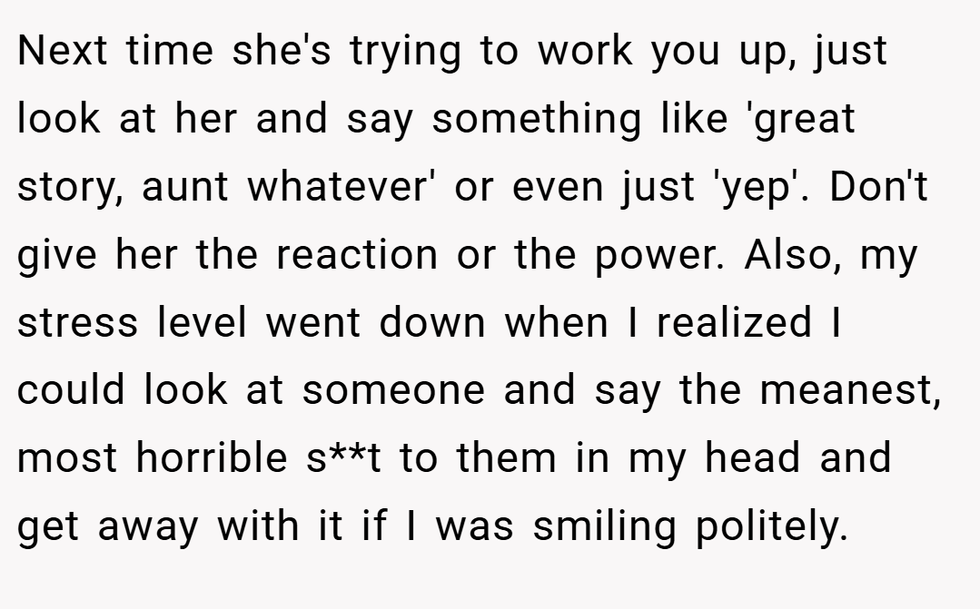 Next time she's trying to work you up, just look at her and say something like 'great story, aunt whatever' or even just 'yep'. Don't give her the reaction or the power. Also, my stress level went down when I realized I could look at someone and say the meanest, most horrible s**t to them in my head and get away with it if I was smiling politely.
