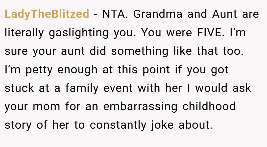 LadyTheBlitzed − NTA. Grandma and Aunt are literally gaslighting you. You were FIVE. I’m sure your aunt did something like that too. I’m petty enough at this point if you got stuck at a family event with her I would ask your mom for an embarrassing childhood story of her to constantly joke about.