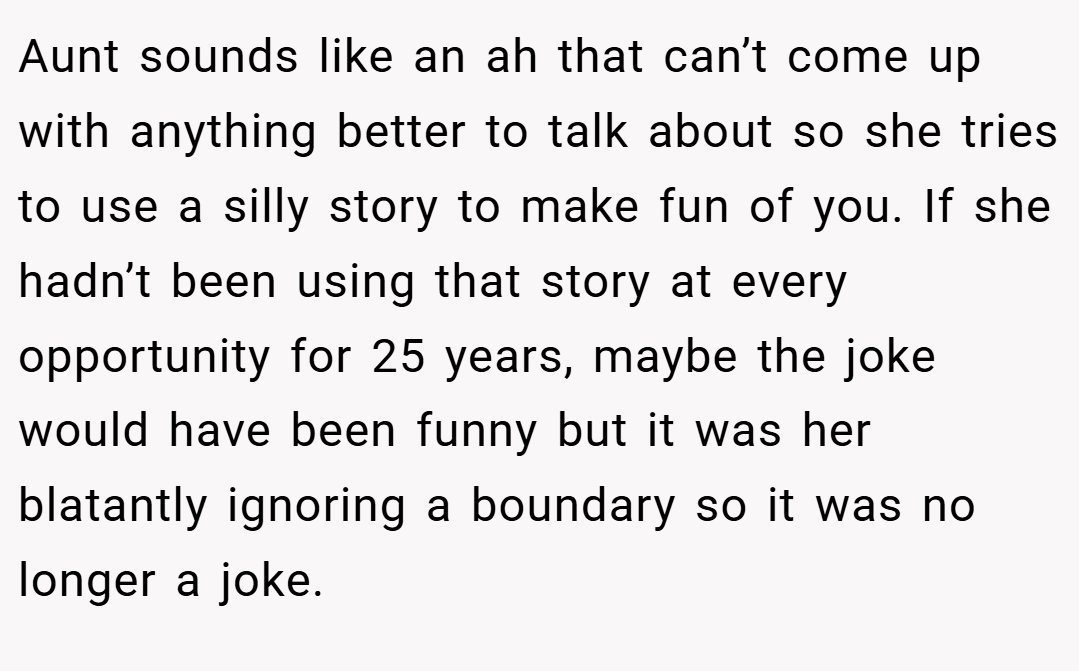 Aunt sounds like an ah that can’t come up with anything better to talk about so she tries to use a silly story to make fun of you. If she hadn’t been using that story at every opportunity for 25 years, maybe the joke would have been funny but it was her blatantly ignoring a boundary so it was no longer a joke.