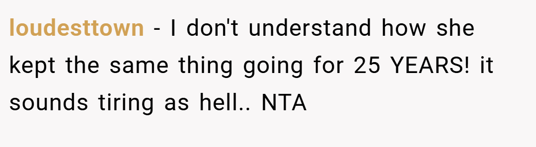 loudesttown − I don't understand how she kept the same thing going for 25 YEARS! it sounds tiring as hell.. NTA