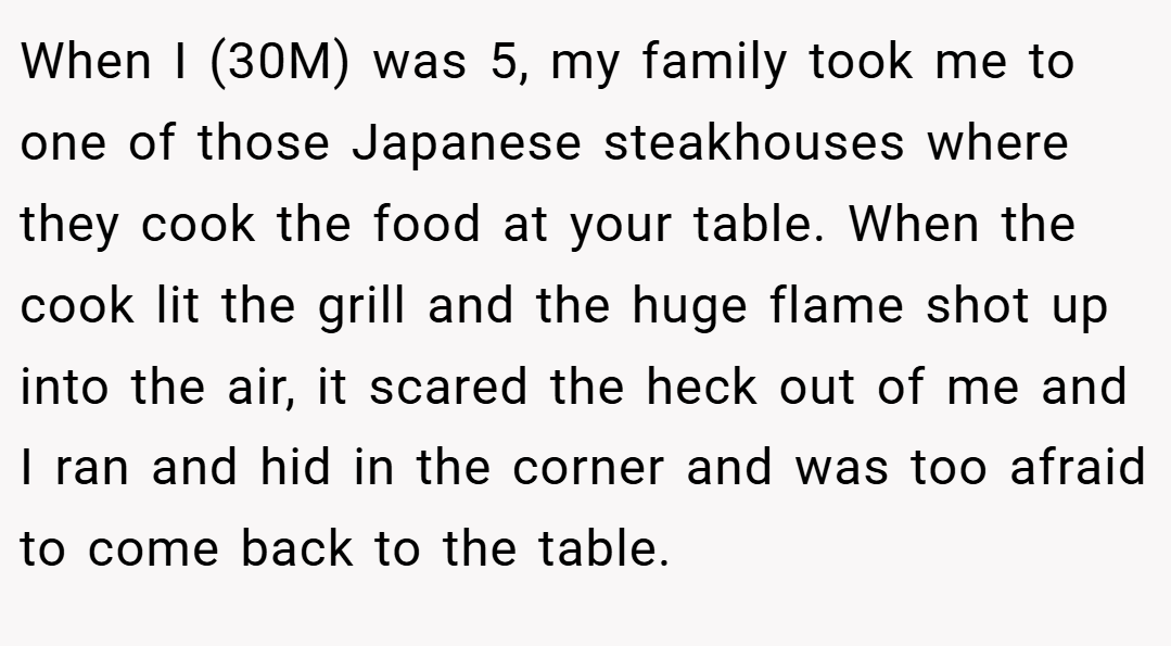 When I (30M) was 5, my family took me to one of those Japanese steakhouses where they cook the food at your table. When the cook lit the grill and the huge flame shot up into the air, it scared the heck out of me and I ran and hid in the corner and was too afraid to come back to the table.