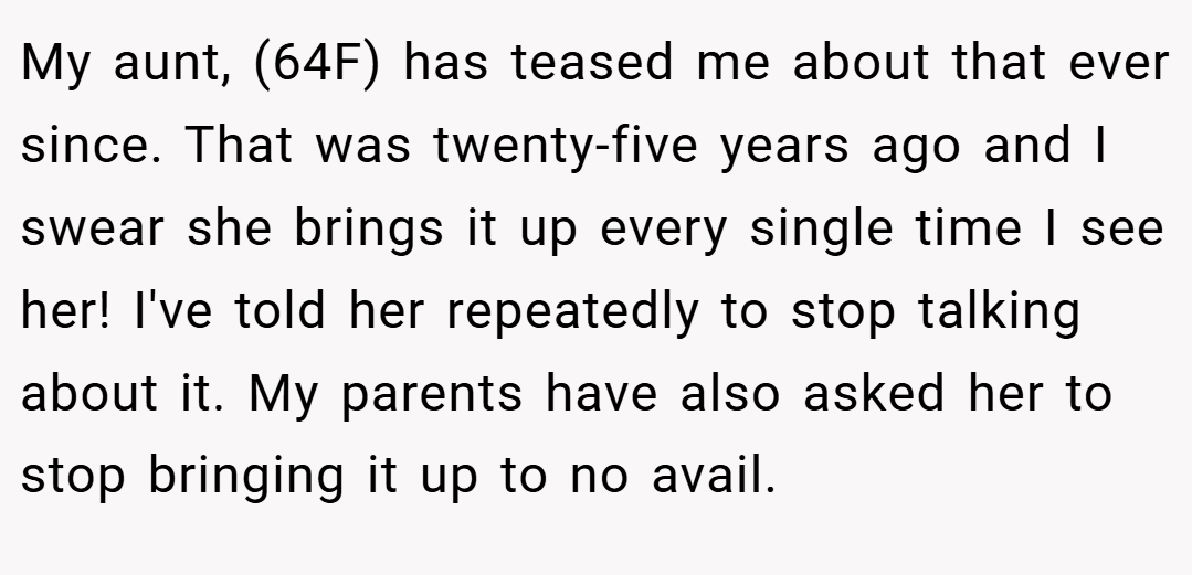 My aunt, (64F) has teased me about that ever since. That was twenty-five years ago and I swear she brings it up every single time I see her! I've told her repeatedly to stop talking about it. My parents have also asked her to stop bringing it up to no avail.