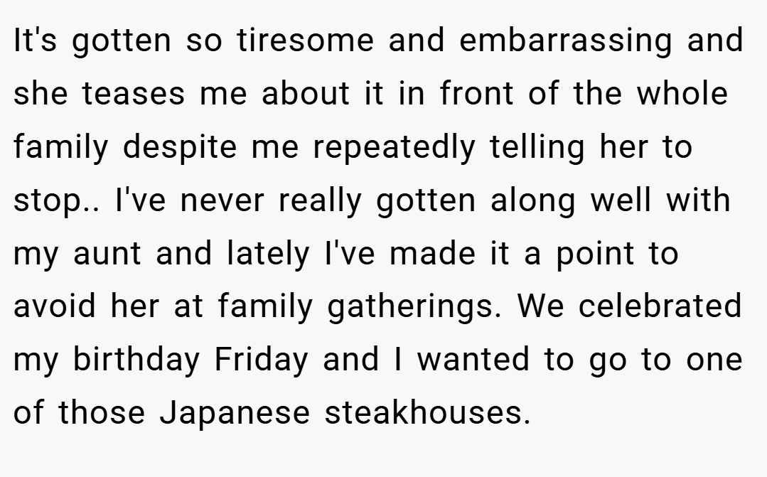 It's gotten so tiresome and embarrassing and she teases me about it in front of the whole family despite me repeatedly telling her to stop.. ​I've never really gotten along well with my aunt and lately I've made it a point to avoid her at family gatherings. We celebrated my birthday Friday and I wanted to go to one of those Japanese steakhouses.