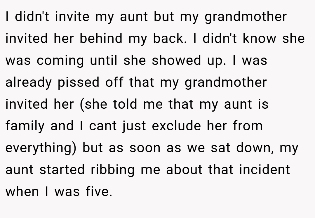I didn't invite my aunt but my grandmother invited her behind my back. I didn't know she was coming until she showed up. I was already pissed off that my grandmother invited her (she told me that my aunt is family and I cant just exclude her from everything) but as soon as we sat down, my aunt started ribbing me about that incident when I was five.