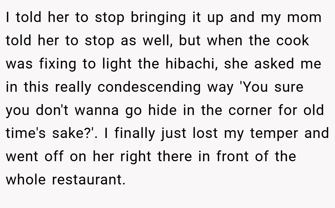 I told her to stop bringing it up and my mom told her to stop as well, but when the cook was fixing to light the hibachi, she asked me in this really condescending way 'You sure you don't wanna go hide in the corner for old time's sake?'. I finally just lost my temper and went off on her right there in front of the whole restaurant.