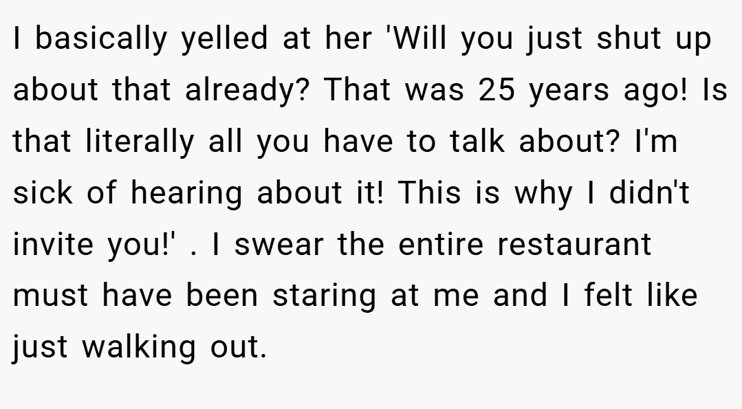 I basically yelled at her 'Will you just shut up about that already? That was 25 years ago! Is that literally all you have to talk about? I'm sick of hearing about it! This is why I didn't invite you!' . I swear the entire restaurant must have been staring at me and I felt like just walking out.