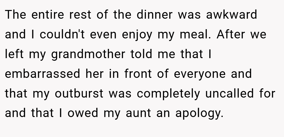 The entire rest of the dinner was awkward and I couldn't even enjoy my meal. After we left my grandmother told me that I embarrassed her in front of everyone and that my outburst was completely uncalled for and that I owed my aunt an apology.