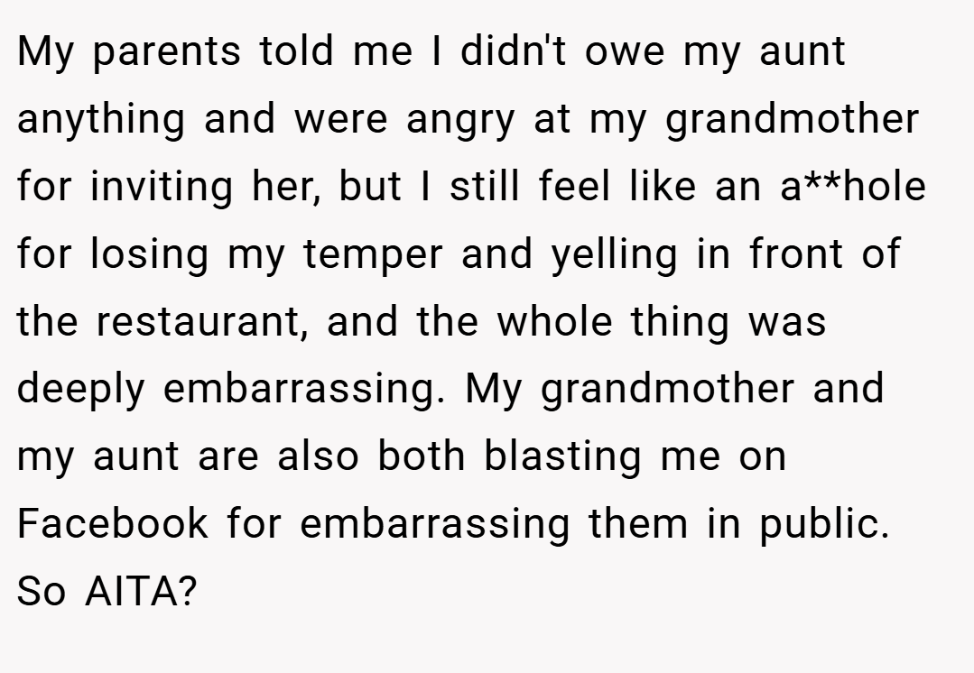 My parents told me I didn't owe my aunt anything and were angry at my grandmother for inviting her, but I still feel like an a**hole for losing my temper and yelling in front of the restaurant, and the whole thing was deeply embarrassing. My grandmother and my aunt are also both blasting me on Facebook for embarrassing them in public. So AITA?