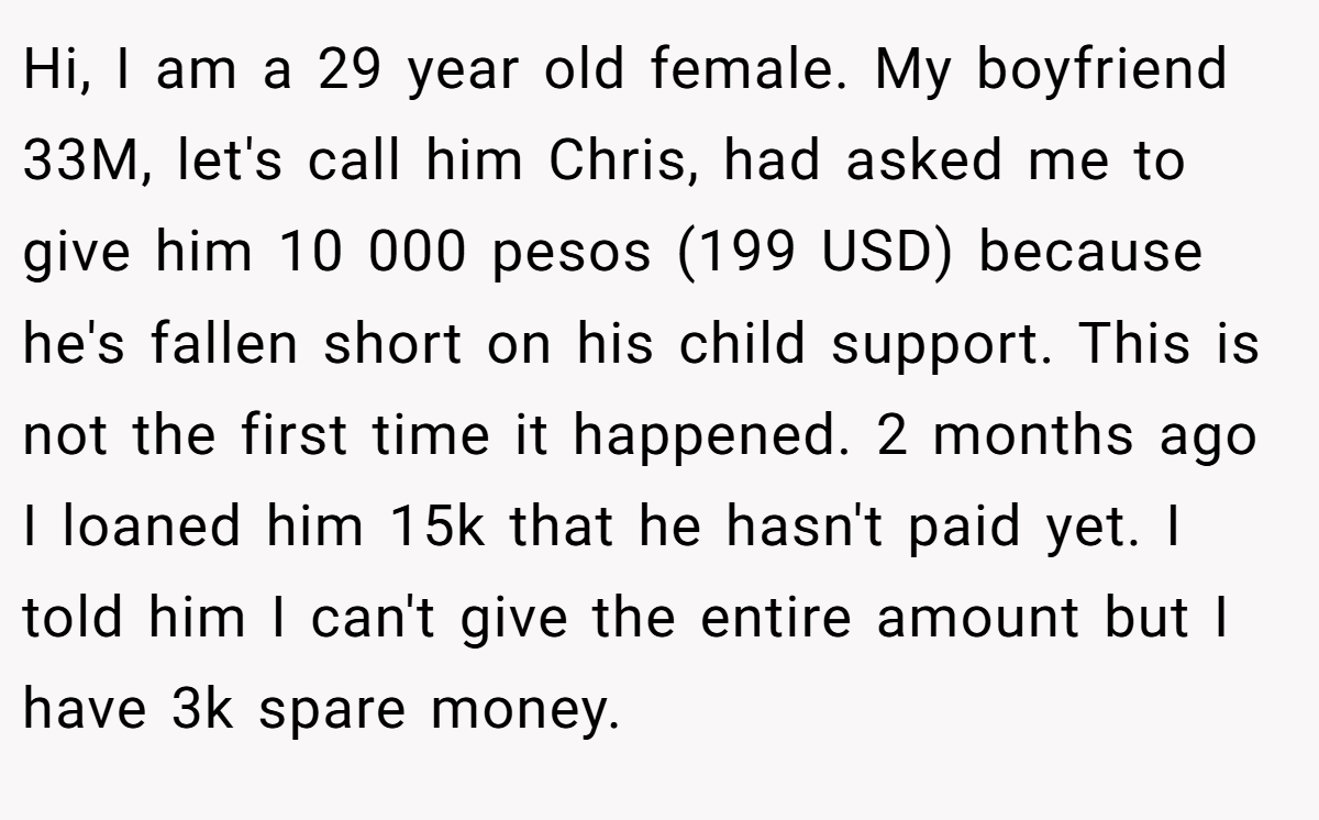 Hi, I am a 29 year old female. My boyfriend 33M, let's call him Chris, had asked me to give him 10 000 pesos (199 USD) because he's fallen short on his child support. This is not the first time it happened. 2 months ago I loaned him 15k that he hasn't paid yet. I told him I can't give the entire amount but I have 3k spare money.