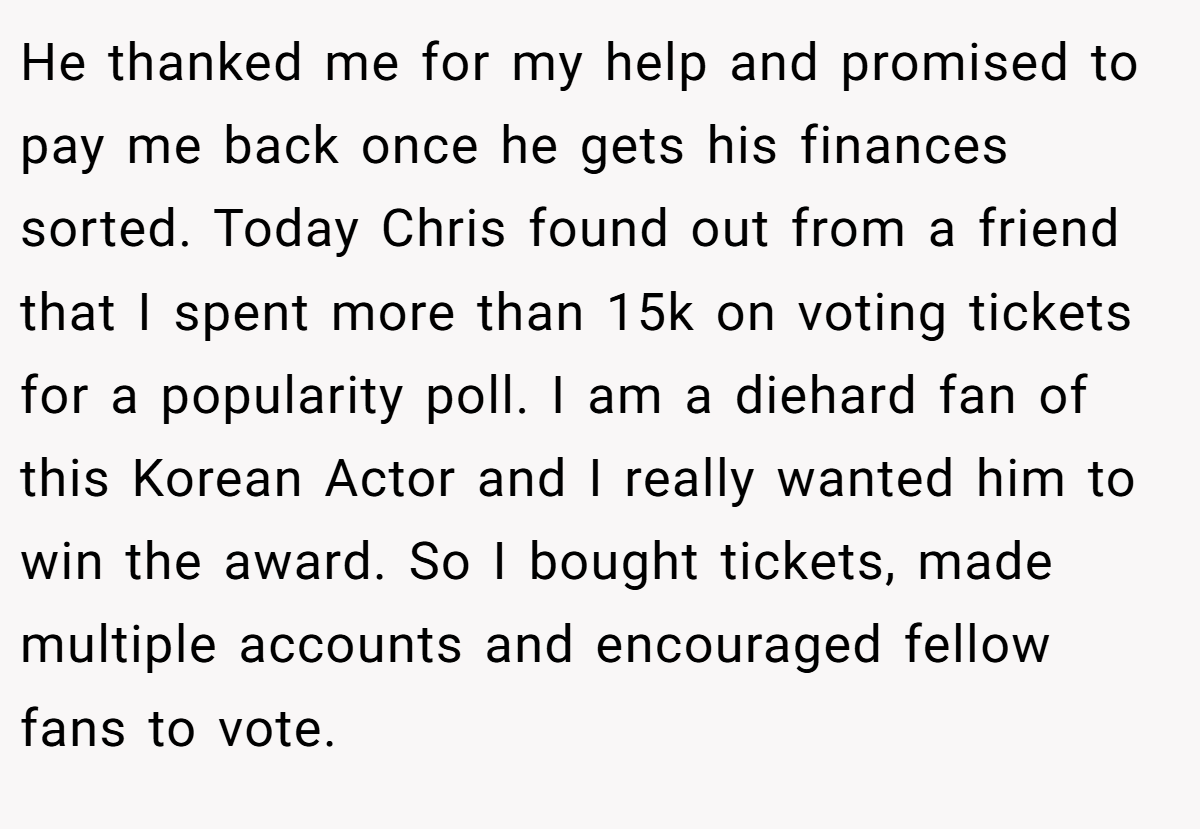 He thanked me for my help and promised to pay me back once he gets his finances sorted. Today Chris found out from a friend that I spent more than 15k on voting tickets for a popularity poll. I am a diehard fan of this Korean Actor and I really wanted him to win the award. So I bought tickets, made multiple accounts and encouraged fellow fans to vote.