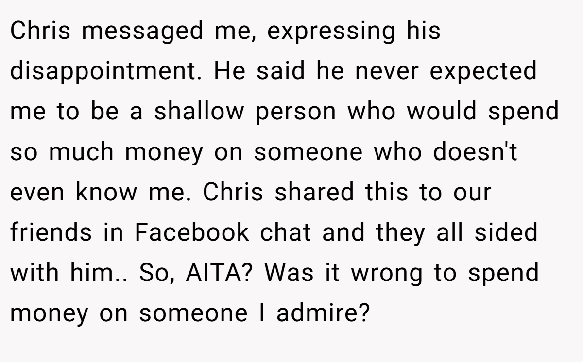 Chris messaged me, expressing his disappointment. He said he never expected me to be a shallow person who would spend so much money on someone who doesn't even know me. Chris shared this to our friends in Facebook chat and they all sided with him.. So, AITA? Was it wrong to spend money on someone I admire?