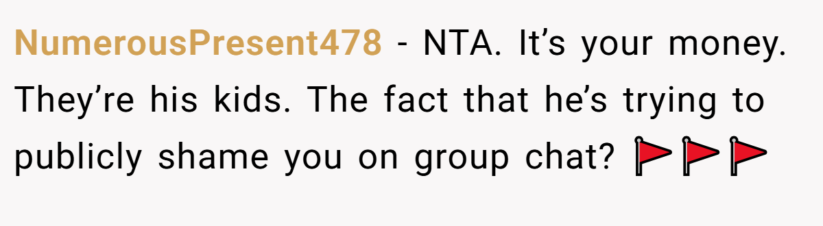 NumerousPresent478 − NTA. It’s your money. They’re his kids. The fact that he’s trying to publicly shame you on group chat? 🚩🚩🚩